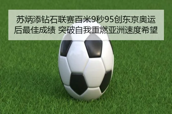 苏炳添钻石联赛百米9秒95创东京奥运后最佳成绩 突破自我重燃亚洲速度希望