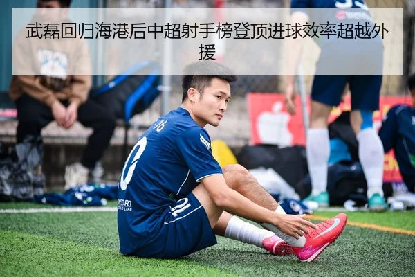 武磊回归海港后中超射手榜登顶进球效率超越外援