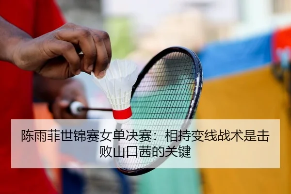 陈雨菲世锦赛女单决赛：相持变线战术是击败山口茜的关键